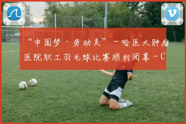 “中国梦·劳动美” - 哈医大肿瘤医院职工羽毛球比赛顺利闭幕 - Copy (2)